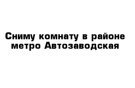 Сниму комнату в районе метро Автозаводская 